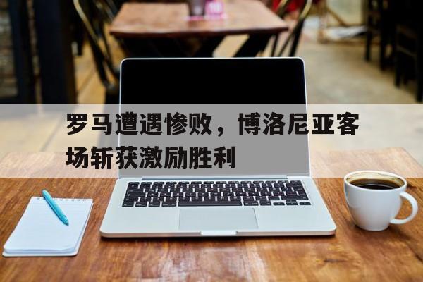 罗马遭遇惨败，博洛尼亚客场斩获激励胜利