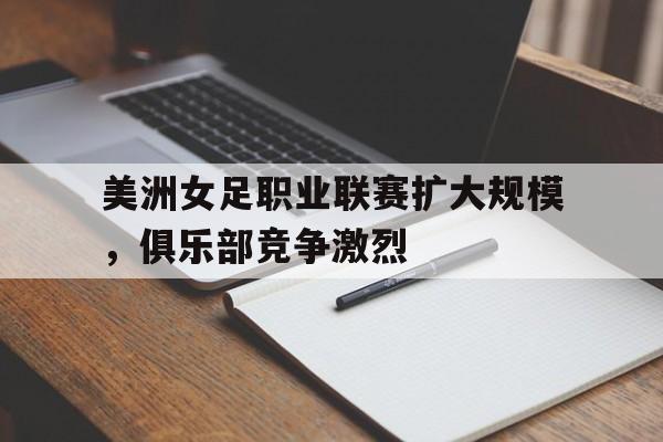 关于美洲女足职业联赛扩大规模，俱乐部竞争激烈的信息